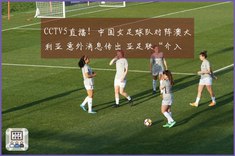 CCTV5直播！中国女足球队对阵澳大利亚 意外消息传出 亚足联“介入”