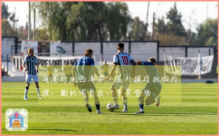 海港对决西海岸：五外援对抗四外援，蒯纪闻首发，李昊登场
