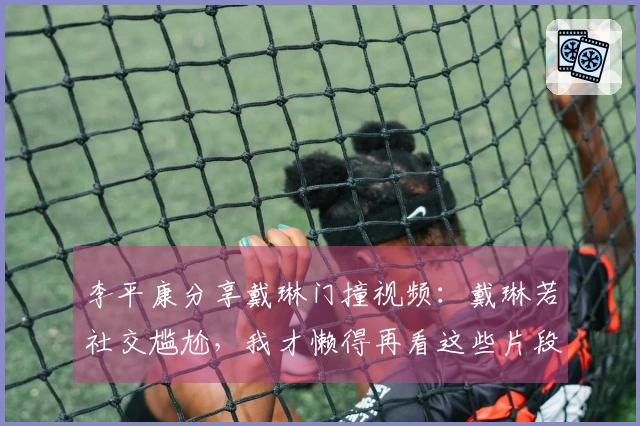 李平康分享戴琳门撞视频：戴琳若社交尴尬，我才懒得再看这些片段