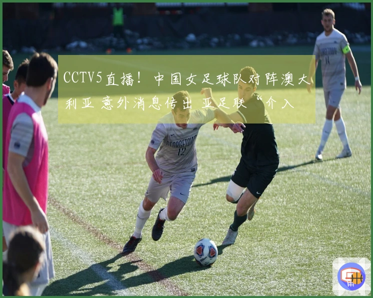 CCTV5直播！中国女足球队对阵澳大利亚 意外消息传出 亚足联“介入”