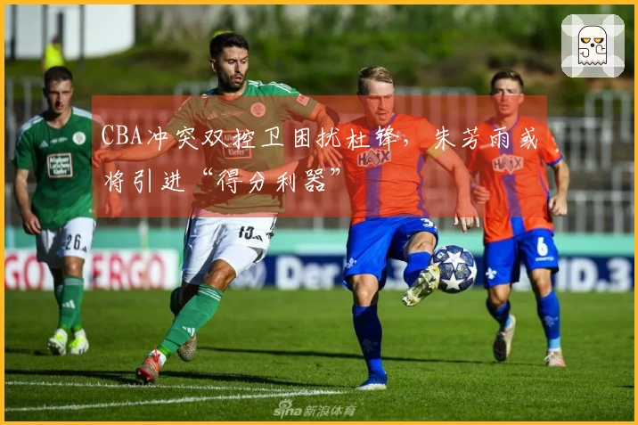 CBA冲突双控卫困扰杜锋，朱芳雨或将引进“得分利器”