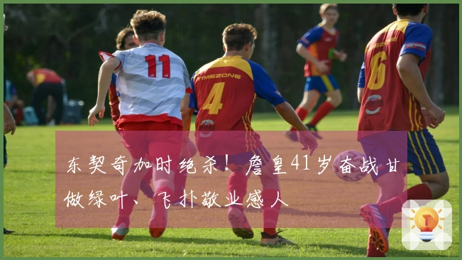 东契奇加时绝杀！詹皇41岁奋战甘做绿叶、飞扑敬业感人