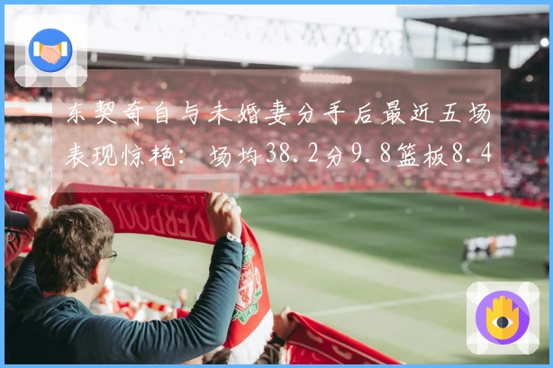 东契奇自与未婚妻分手后最近五场表现惊艳：场均38.2分9.8篮板8.4助攻