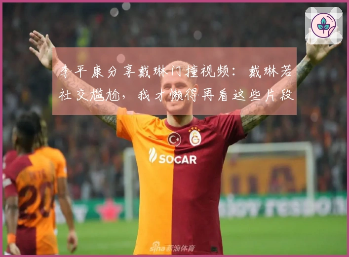 李平康分享戴琳门撞视频：戴琳若社交尴尬，我才懒得再看这些片段