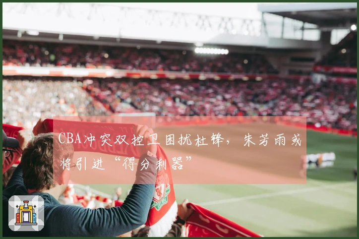 CBA冲突双控卫困扰杜锋，朱芳雨或将引进“得分利器”